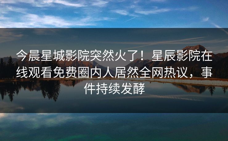 今晨星城影院突然火了！星辰影院在线观看免费圈内人居然全网热议，事件持续发酵