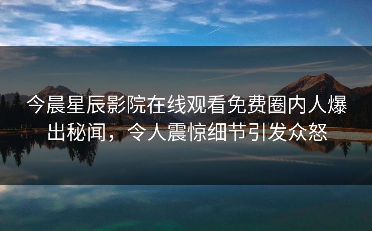 今晨星辰影院在线观看免费圈内人爆出秘闻，令人震惊细节引发众怒