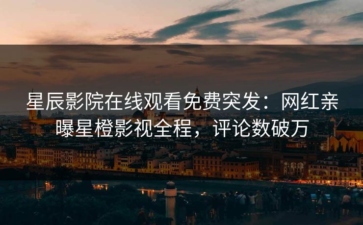 星辰影院在线观看免费突发：网红亲曝星橙影视全程，评论数破万