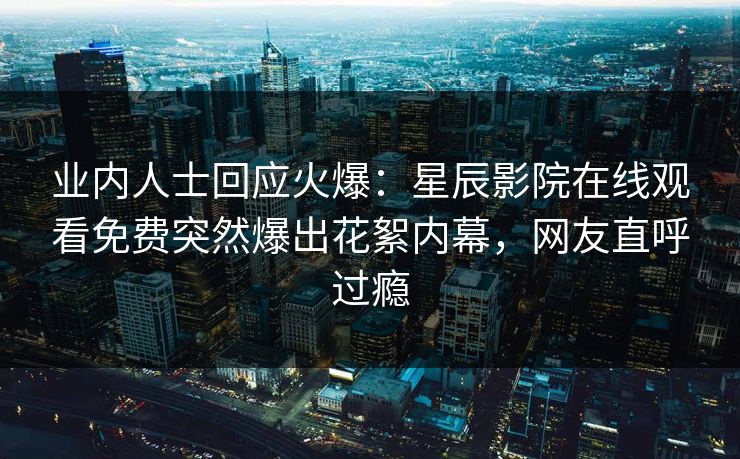 业内人士回应火爆：星辰影院在线观看免费突然爆出花絮内幕，网友直呼过瘾