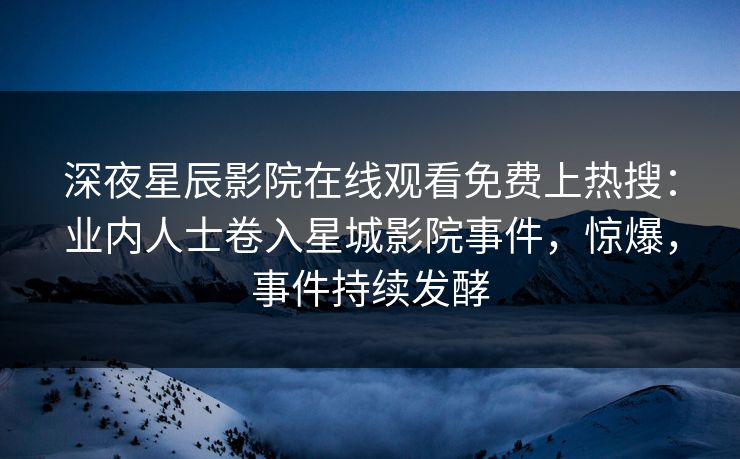 深夜星辰影院在线观看免费上热搜：业内人士卷入星城影院事件，惊爆，事件持续发酵
