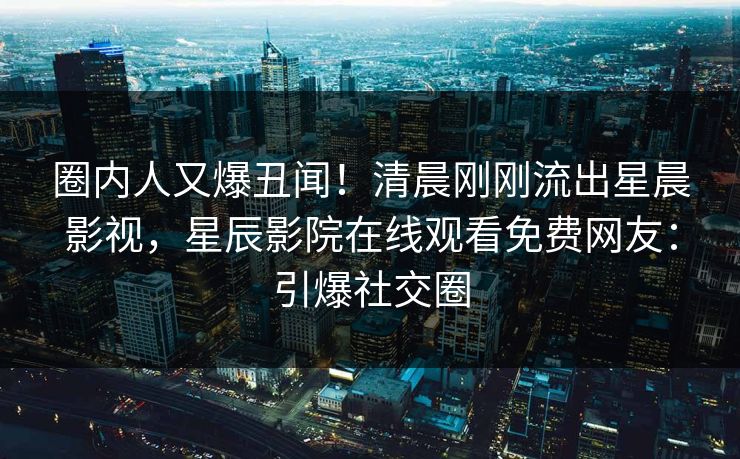 圈内人又爆丑闻！清晨刚刚流出星晨影视，星辰影院在线观看免费网友：引爆社交圈