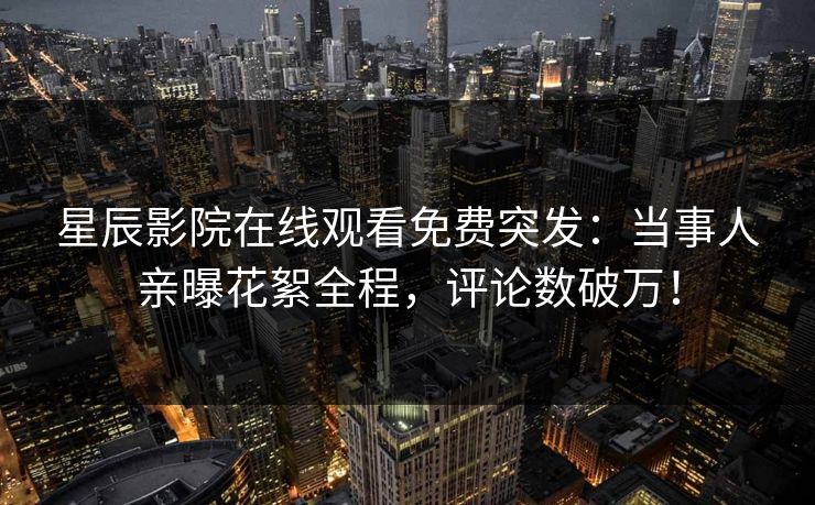 星辰影院在线观看免费突发：当事人亲曝花絮全程，评论数破万！