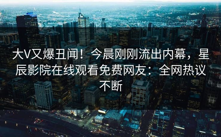 大V又爆丑闻！今晨刚刚流出内幕，星辰影院在线观看免费网友：全网热议不断