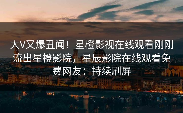 大V又爆丑闻！星橙影视在线观看刚刚流出星橙影院，星辰影院在线观看免费网友：持续刷屏