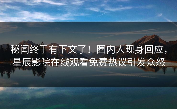 秘闻终于有下文了！圈内人现身回应，星辰影院在线观看免费热议引发众怒