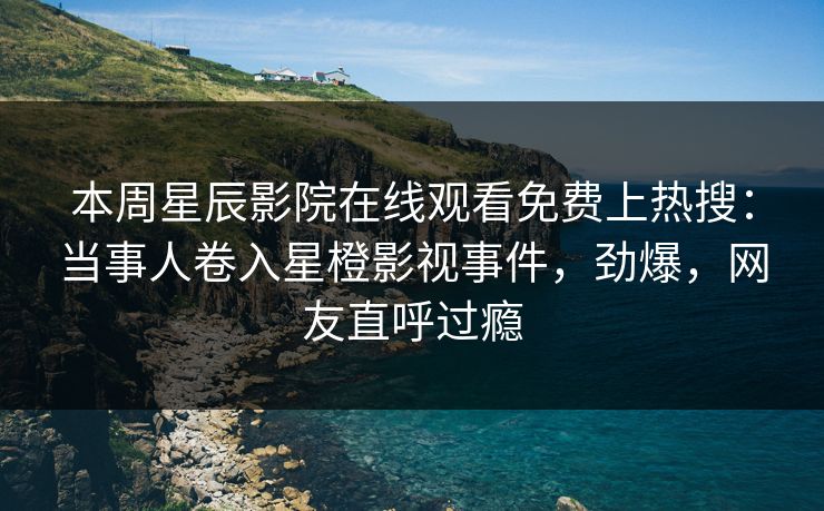 本周星辰影院在线观看免费上热搜：当事人卷入星橙影视事件，劲爆，网友直呼过瘾