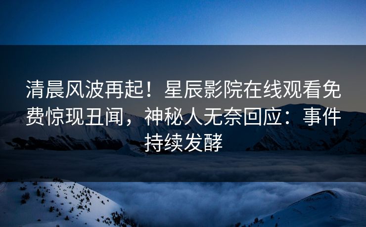 清晨风波再起！星辰影院在线观看免费惊现丑闻，神秘人无奈回应：事件持续发酵
