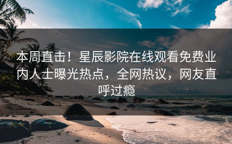 本周直击！星辰影院在线观看免费业内人士曝光热点，全网热议，网友直呼过瘾
