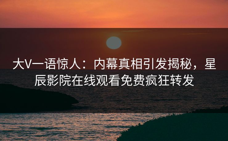 大V一语惊人：内幕真相引发揭秘，星辰影院在线观看免费疯狂转发