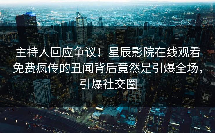 主持人回应争议！星辰影院在线观看免费疯传的丑闻背后竟然是引爆全场，引爆社交圈