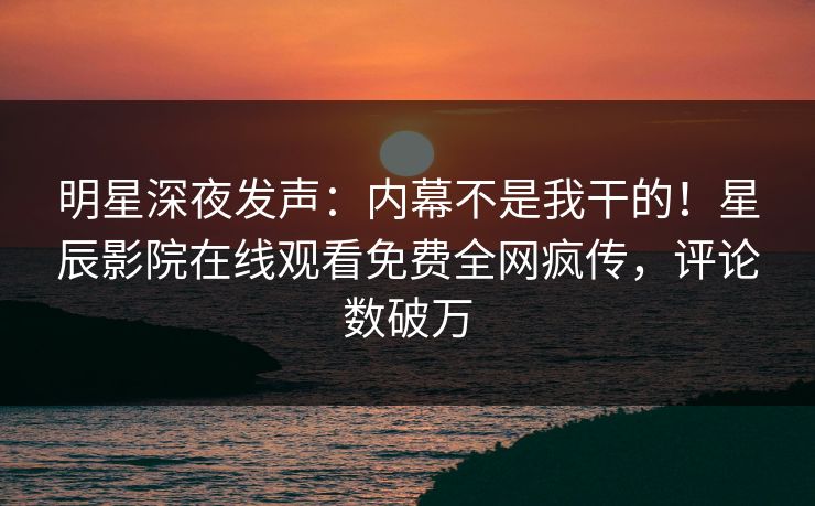 明星深夜发声：内幕不是我干的！星辰影院在线观看免费全网疯传，评论数破万