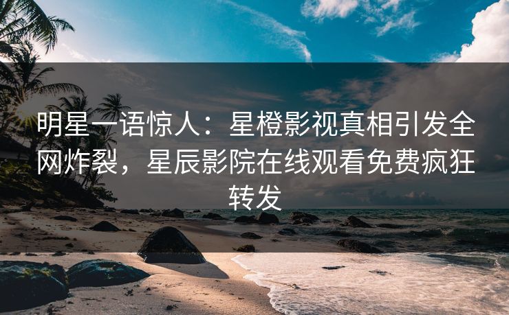 明星一语惊人：星橙影视真相引发全网炸裂，星辰影院在线观看免费疯狂转发