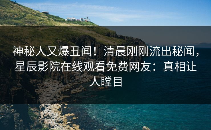 神秘人又爆丑闻！清晨刚刚流出秘闻，星辰影院在线观看免费网友：真相让人瞠目