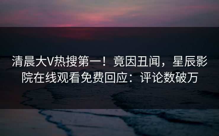 清晨大V热搜第一！竟因丑闻，星辰影院在线观看免费回应：评论数破万