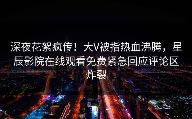 深夜花絮疯传！大V被指热血沸腾，星辰影院在线观看免费紧急回应评论区炸裂