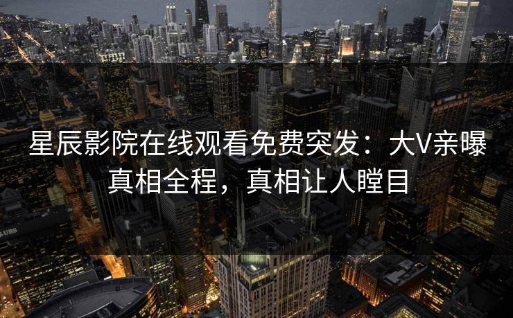 星辰影院在线观看免费突发：大V亲曝真相全程，真相让人瞠目