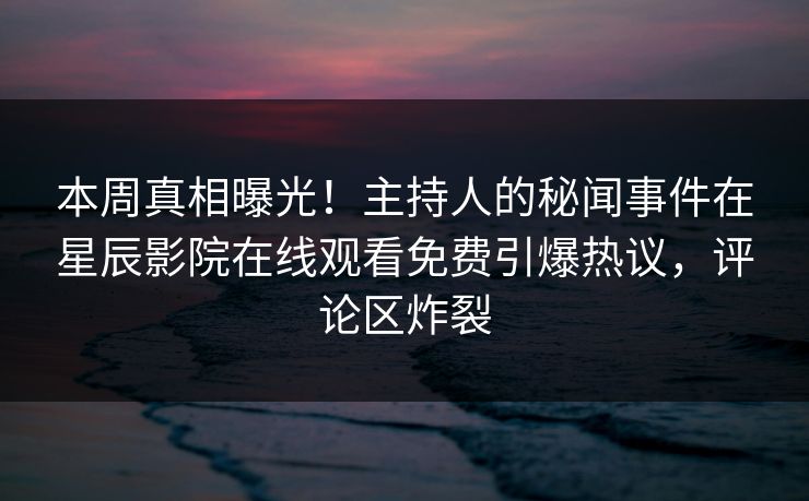 本周真相曝光！主持人的秘闻事件在星辰影院在线观看免费引爆热议，评论区炸裂