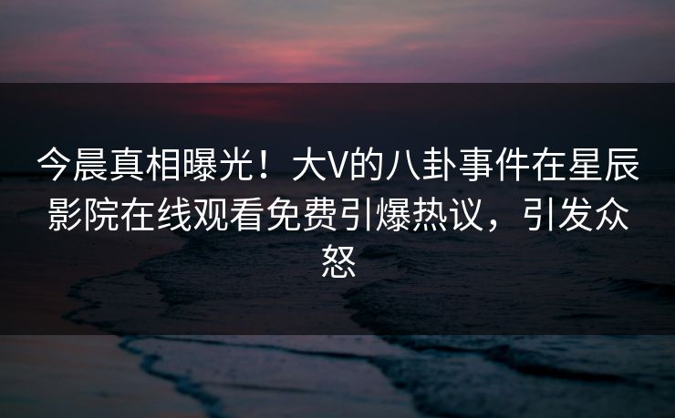 今晨真相曝光！大V的八卦事件在星辰影院在线观看免费引爆热议，引发众怒