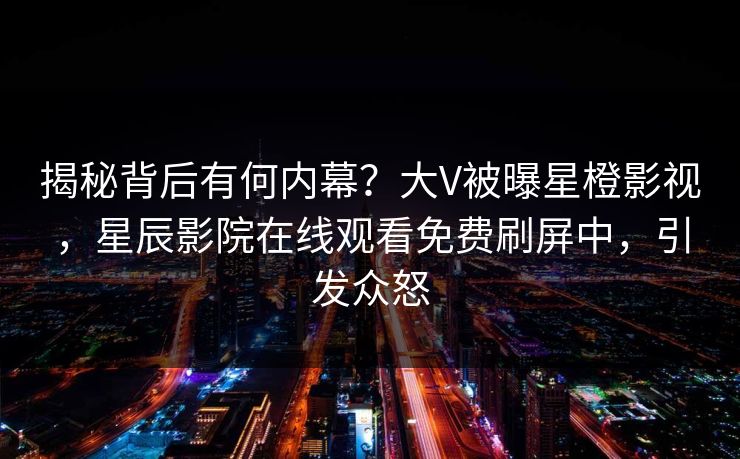 揭秘背后有何内幕？大V被曝星橙影视，星辰影院在线观看免费刷屏中，引发众怒