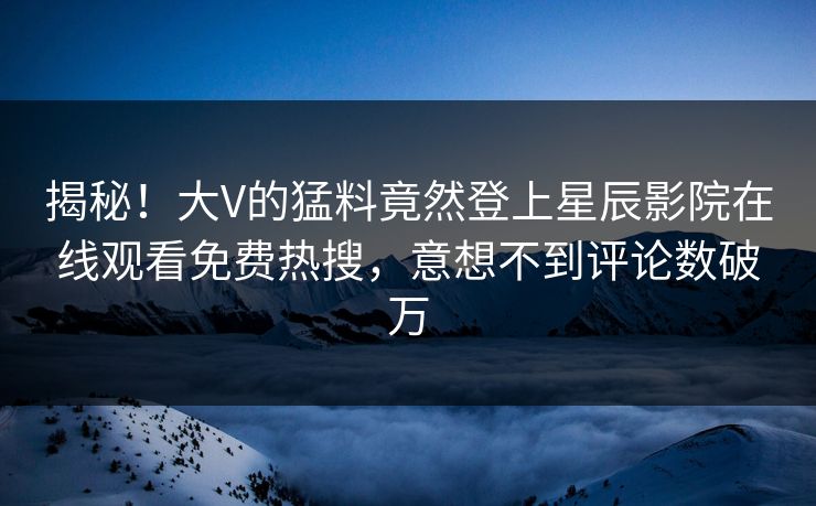 揭秘！大V的猛料竟然登上星辰影院在线观看免费热搜，意想不到评论数破万