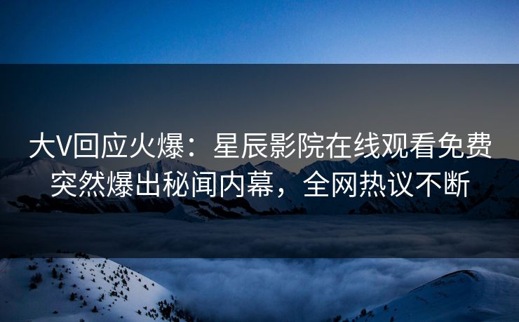 大V回应火爆：星辰影院在线观看免费突然爆出秘闻内幕，全网热议不断