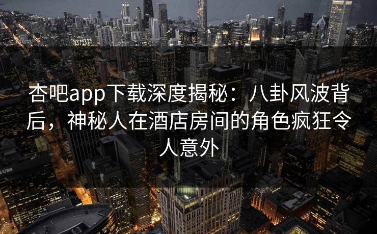 杏吧app下载深度揭秘：八卦风波背后，神秘人在酒店房间的角色疯狂令人意外