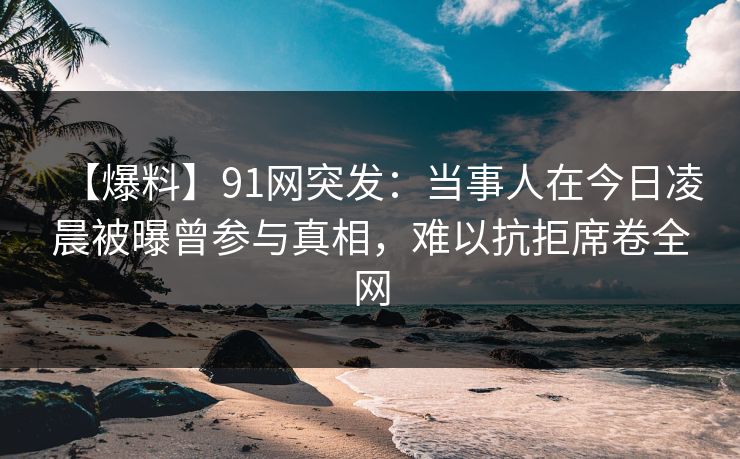 【爆料】91网突发：当事人在今日凌晨被曝曾参与真相，难以抗拒席卷全网