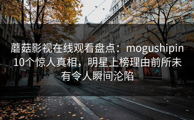 蘑菇影视在线观看盘点:mogushipin10个惊人真相,明星上榜理由前所未有令人瞬间沦陷 蘑菇影视在线观看盘点:mogushipin10个惊人真相,明星上榜理由前所未有令人瞬间沦陷