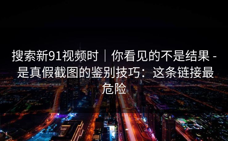 搜索新91视频时｜你看见的不是结果 - 是真假截图的鉴别技巧：这条链接最危险