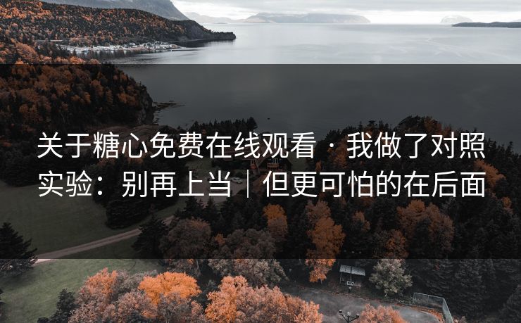 关于糖心免费在线观看 · 我做了对照实验：别再上当｜但更可怕的在后面