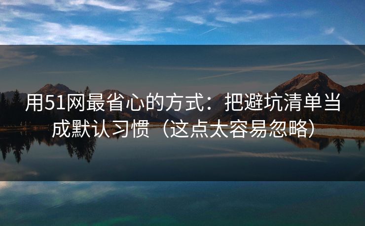 用51网最省心的方式：把避坑清单当成默认习惯（这点太容易忽略）