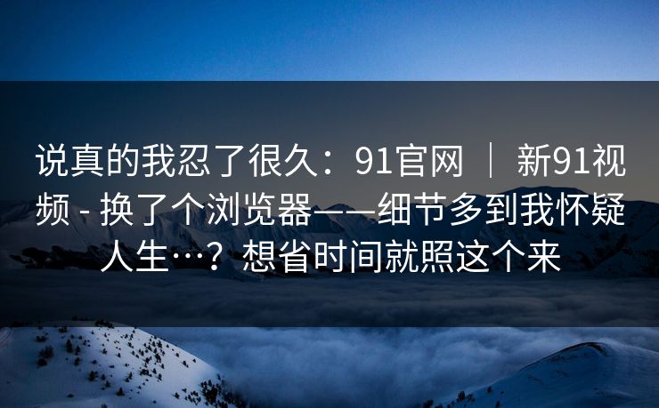 说真的我忍了很久：91官网 ｜ 新91视频 - 换了个浏览器——细节多到我怀疑人生…？想省时间就照这个来