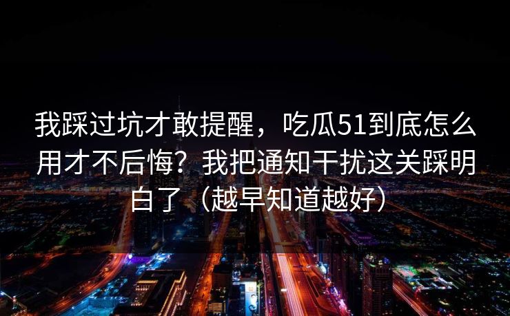 我踩过坑才敢提醒，吃瓜51到底怎么用才不后悔？我把通知干扰这关踩明白了（越早知道越好）