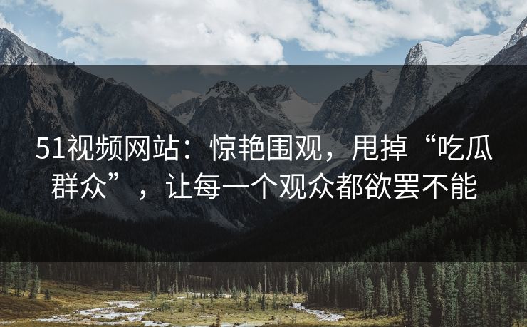 51视频网站：惊艳围观，甩掉“吃瓜群众”，让每一个观众都欲罢不能