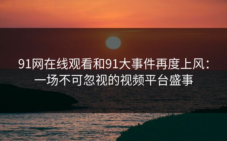 91网在线观看和91大事件再度上风：一场不可忽视的视频平台盛事
